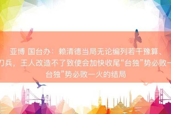 亚博 国台办：赖清德当局无论编列若干豫算、买了若干刀兵，王人改造不了致使会加快收尾“台独”势必败一火的结局