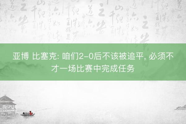 亚博 比塞克: 咱们2-0后不该被追平, 必须不才一场比赛中完成任务