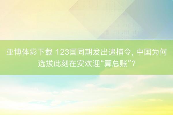 亚博体彩下载 123国同期发出逮捕令, 中国为何选拔此刻在安欢迎“算总账”?