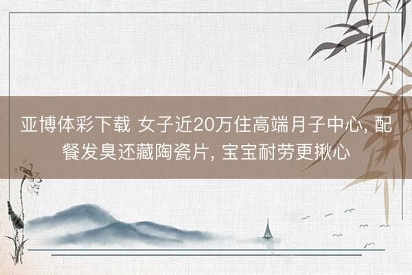亚博体彩下载 女子近20万住高端月子中心, 配餐发臭还藏陶瓷片, 宝宝耐劳更揪心