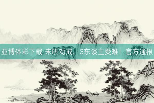 亚博体彩下载 未听劝戒，3东谈主受难！官方通报
