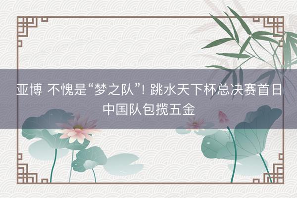 亚博 不愧是“梦之队”! 跳水天下杯总决赛首日中国队包揽五金