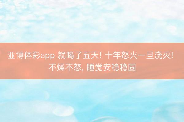 亚博体彩app 就喝了五天! 十年怒火一旦浇灭! 不燥不怒, 睡觉安稳稳固