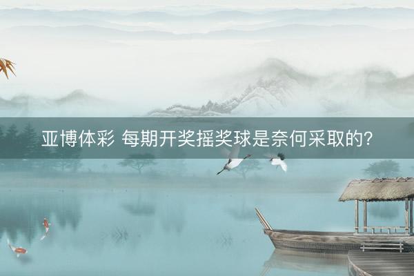 亚博体彩 每期开奖摇奖球是奈何采取的？