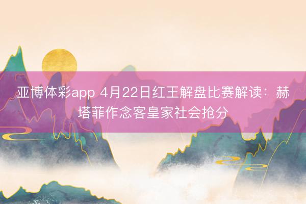 亚博体彩app 4月22日红王解盘比赛解读：赫塔菲作念客皇家社会抢分
